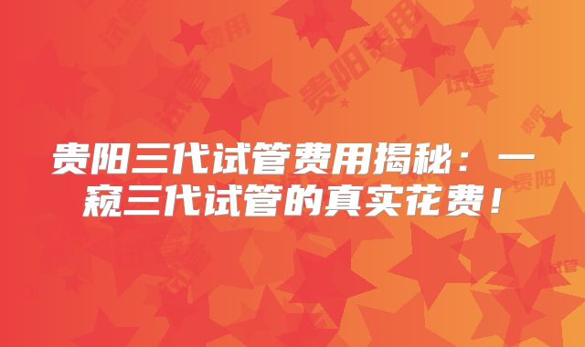 贵阳三代试管费用揭秘：一窥三代试管的真实花费！
