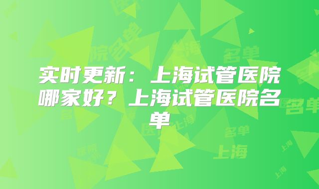 实时更新：上海试管医院哪家好？上海试管医院名单