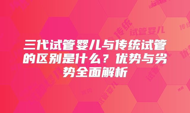 三代试管婴儿与传统试管的区别是什么？优势与劣势全面解析