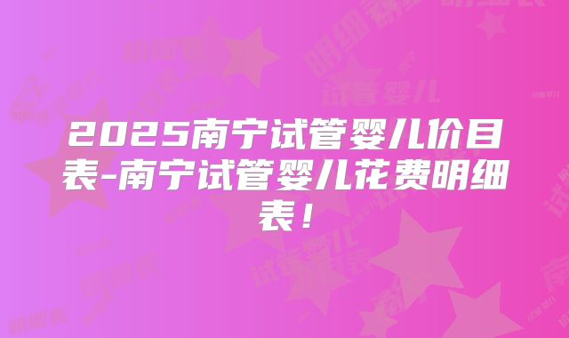 2025南宁试管婴儿价目表-南宁试管婴儿花费明细表!