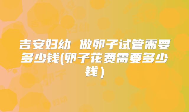 吉安妇幼 做卵子试管需要多少钱(卵子花费需要多少钱）