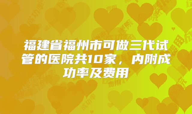 福建省福州市可做三代试管的医院共10家,内附成功率及费用