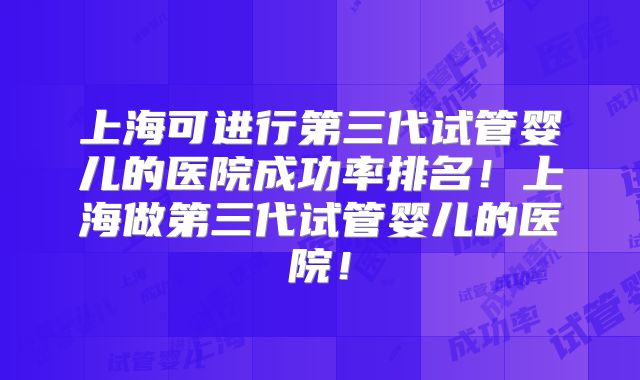 上海可进行第三代试管婴儿的医院成功率排名！上海做第三代试管婴儿的医院！