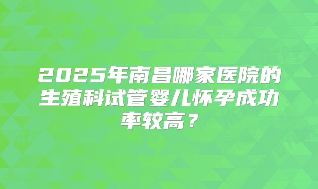2025年南昌哪家医院的生殖科试管婴儿怀孕成功率较高?