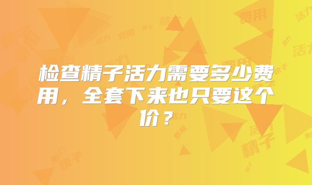 检查精子活力需要多少费用，全套下来也只要这个价？