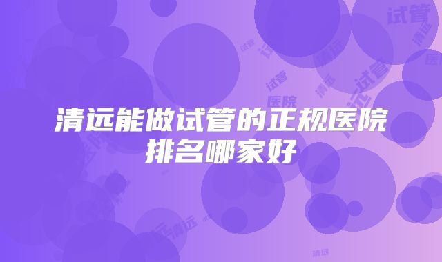 清远能做试管的正规医院排名哪家好