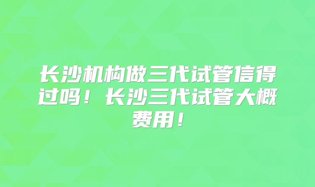 长沙机构做三代试管信得过吗！长沙三代试管大概费用！