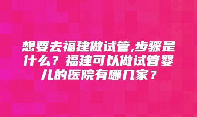 想要去福建做试管,步骤是什么？福建可以做试管婴儿的医院有哪几家？