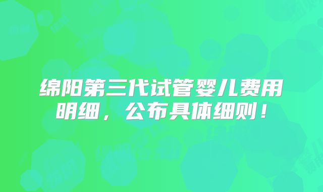 绵阳第三代试管婴儿费用明细,公布具体细则!
