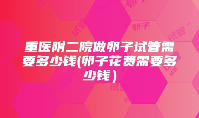 重医附二院做卵子试管需要多少钱(卵子花费需要多少钱）