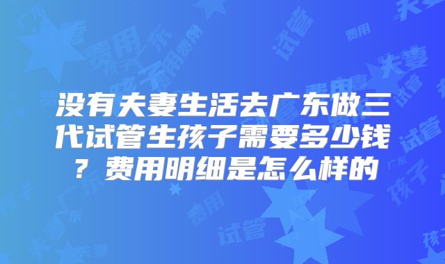 没有夫妻生活去广东做三代试管生孩子需要多少钱?费用明细是怎么样的