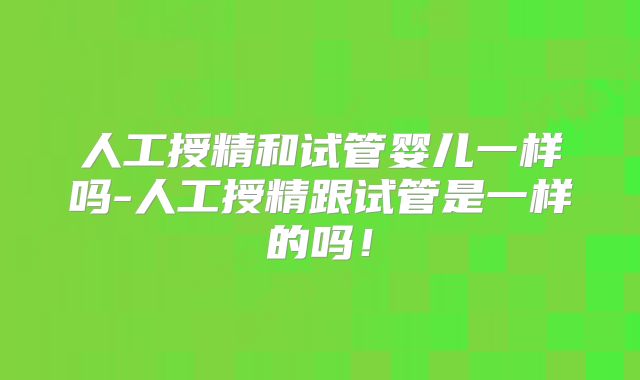 人工授精和试管婴儿一样吗-人工授精跟试管是一样的吗!