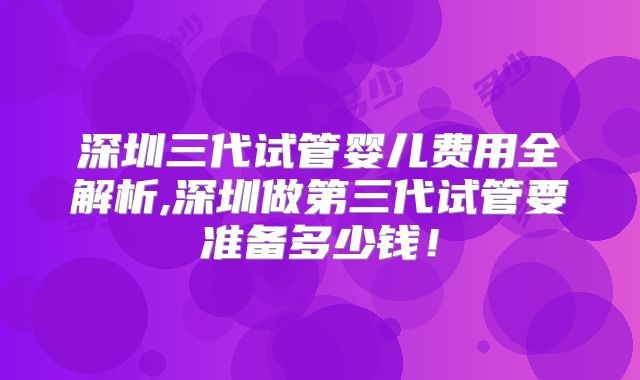 深圳三代试管婴儿费用全解析,深圳做第三代试管要准备多少钱！