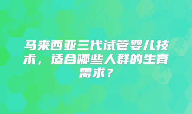 马来西亚三代试管婴儿技术，适合哪些人群的生育需求？