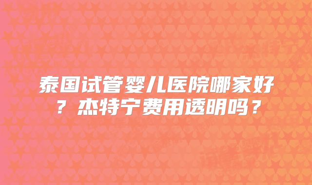 泰国试管婴儿医院哪家好？杰特宁费用透明吗？
