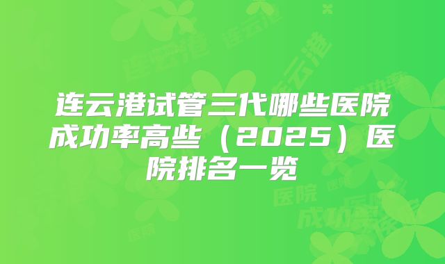 连云港试管三代哪些医院成功率高些（2025）医院排名一览