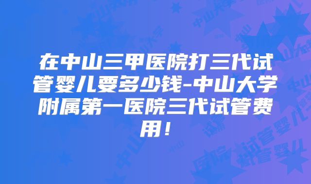 在中山三甲医院打三代试管婴儿要多少钱-中山大学附属第一医院三代试管费用！