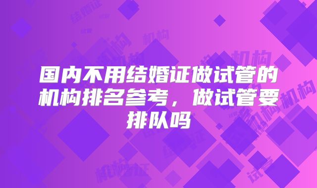 国内不用结婚证做试管的机构排名参考，做试管要排队吗