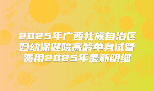 2025年广西壮族自治区妇幼保健院高龄单身试管费用2025年最新明细