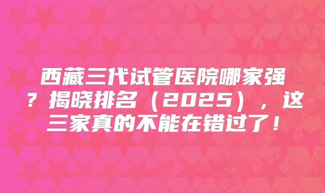 西藏三代试管医院哪家强？揭晓排名（2025），这三家真的不能在错过了！