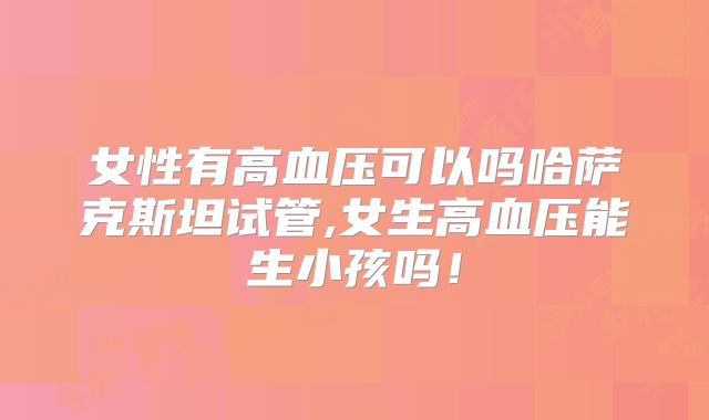 女性有高血压可以吗哈萨克斯坦试管,女生高血压能生小孩吗！