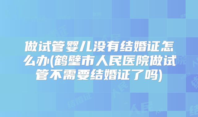 做试管婴儿没有结婚证怎么办(鹤壁市人民医院做试管不需要结婚证了吗)