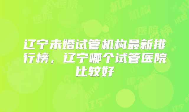 辽宁未婚试管机构最新排行榜,辽宁哪个试管医院比较好