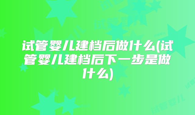 试管婴儿建档后做什么(试管婴儿建档后下一步是做什么)