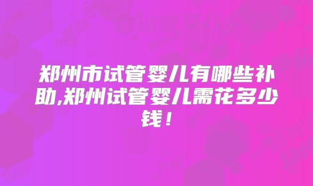 郑州市试管婴儿有哪些补助,郑州试管婴儿需花多少钱!