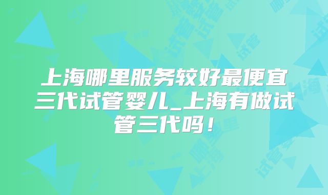 上海哪里服务较好最便宜三代试管婴儿_上海有做试管三代吗！