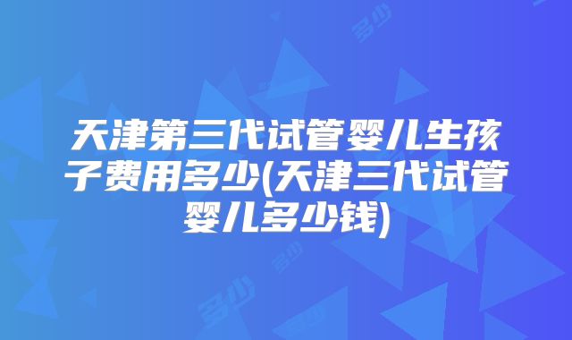 天津第三代试管婴儿生孩子费用多少(天津三代试管婴儿多少钱)