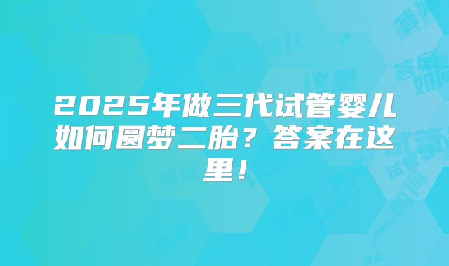 2025年做三代试管婴儿如何圆梦二胎?答案在这里!