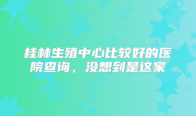 桂林生殖中心比较好的医院查询，没想到是这家