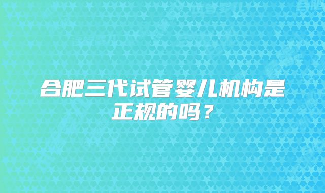 合肥三代试管婴儿机构是正规的吗？