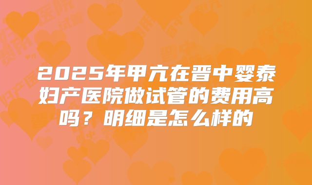 2025年甲亢在晋中婴泰妇产医院做试管的费用高吗？明细是怎么样的