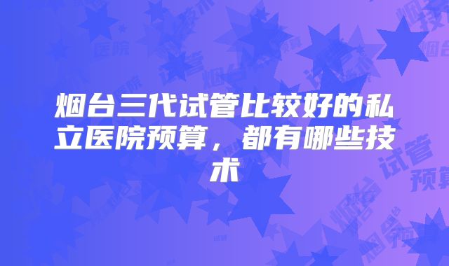 烟台三代试管比较好的私立医院预算，都有哪些技术