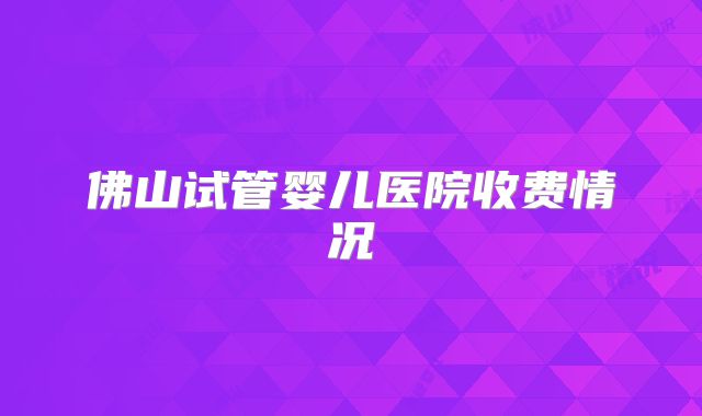 佛山试管婴儿医院收费情况
