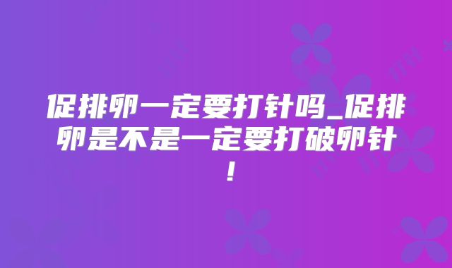促排卵一定要打针吗_促排卵是不是一定要打破卵针！