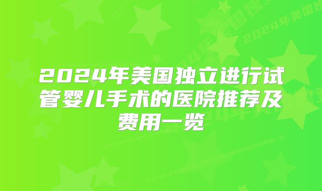 2024年美国独立进行试管婴儿手术的医院推荐及费用一览