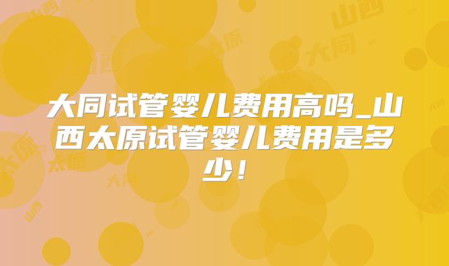 大同试管婴儿费用高吗_山西太原试管婴儿费用是多少！