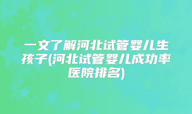一文了解河北试管婴儿生孩子(河北试管婴儿成功率医院排名)