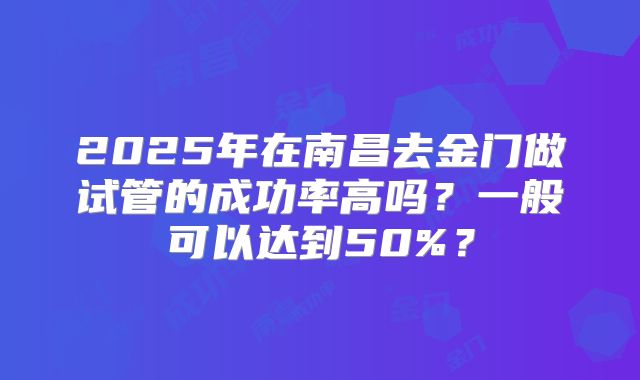 2025年在南昌去金门做试管的成功率高吗？一般可以达到50%？