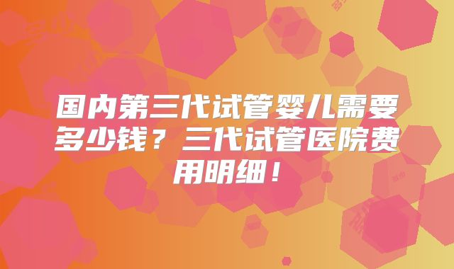 国内第三代试管婴儿需要多少钱?三代试管医院费用明细!