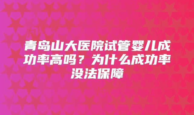 青岛山大医院试管婴儿成功率高吗？为什么成功率没法保障