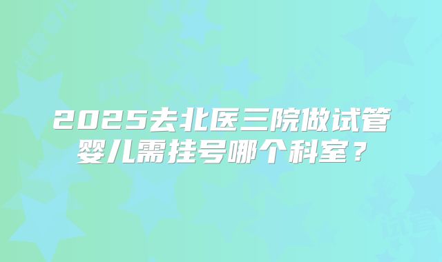2025去北医三院做试管婴儿需挂号哪个科室？