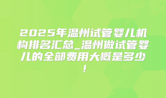 2025年温州试管婴儿机构排名汇总_温州做试管婴儿的全部费用大概是多少！