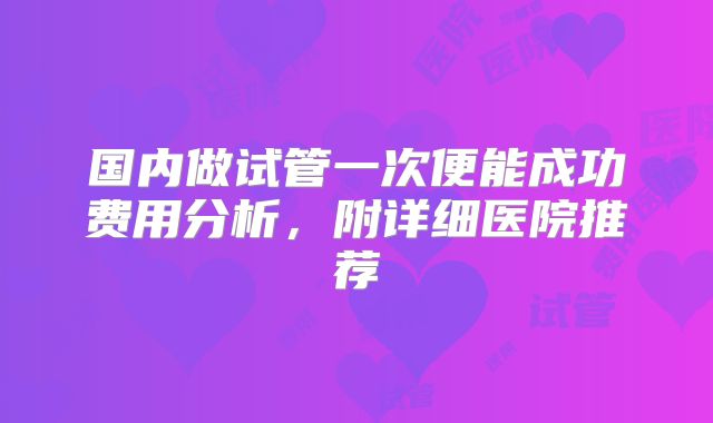 国内做试管一次便能成功费用分析，附详细医院推荐