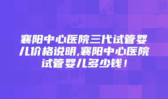 襄阳中心医院三代试管婴儿价格说明,襄阳中心医院试管婴儿多少钱！