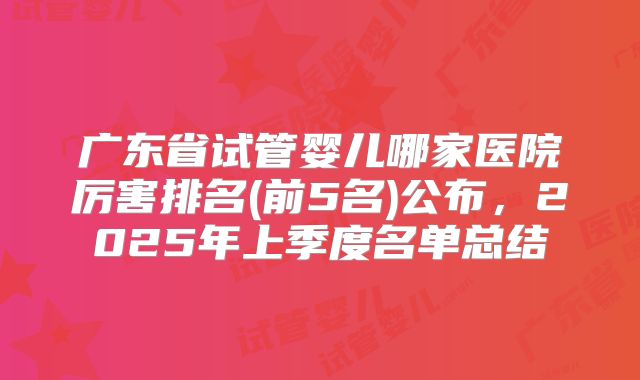 广东省试管婴儿哪家医院厉害排名(前5名)公布，2025年上季度名单总结