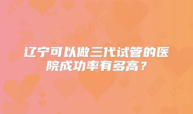 辽宁可以做三代试管的医院成功率有多高？